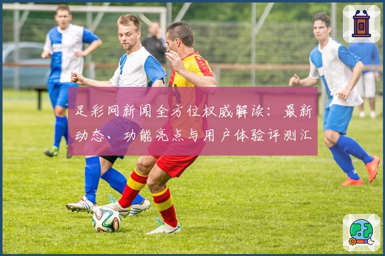 足彩网新闻全方位权威解读:最新动态、功能亮点与用户体验评测汇总