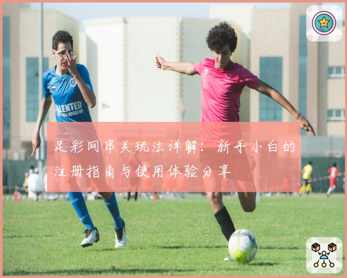 足彩网串关玩法详解:新手小白的注册指南与使用体验分享