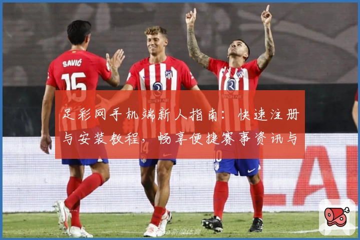足彩网手机端新人指南：快速注册与安装教程，畅享便捷赛事资讯与精彩功能