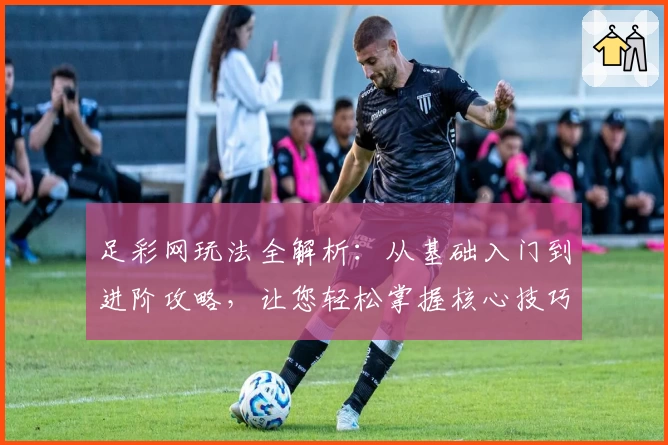 足彩网玩法全解析：从基础入门到进阶攻略，让您轻松掌握核心技巧
