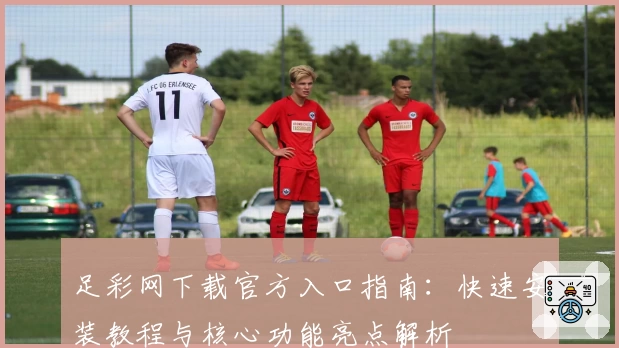 足彩网下载官方入口指南：快速安装教程与核心功能亮点解析