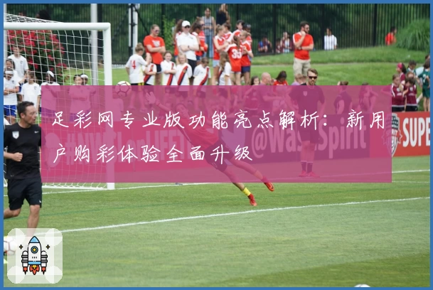 足彩网专业版功能亮点解析：新用户购彩体验全面升级